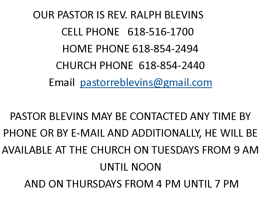 Text Box: OUR PASTOR IS REV. RALPH BLEVINS       CELL PHONE   618-516-1700HOME PHONE 618-854-2494CHURCH PHONE  618-854-2440Email  pastorreblevins@gmail.com PASTOR BLEVINS MAY BE CONTACTED ANY TIME BY PHONE OR BY E-MAIL AND ADDITIONALLY, HE WILL BE AVAILABLE AT THE CHURCH ON TUESDAYS FROM 9 AM UNTIL NOON AND ON THURSDAYS FROM 4 PM UNTIL 7 PM